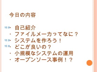 今日の内容
・自己紹介
・ファイルメーカってなに？
・システムを作ろう！
・どこが良いの？
・小規模なシステムの運用
・オープンソース事例！？
15 分
15 分
15 分
 