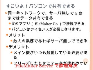 すごいよ！パソコンで共有できる
同一ネットワークで、サーバ無しで 5 台
まではデータ共有できる
iOS アプリ（ fileMaker Go ）で接続できる
パソコンはライセンスが必要になります。
メリット
数人の業務であればサーバ無しでできる
デメリット
メイン機がいつも起動している必要があ
る
フリーズしたときにデータが壊れやすい
FileMaker Server で課題解決
 