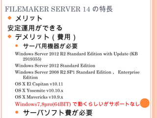  メリット
安定運用ができる
FILEMAKER SERVER 14 の特長
 デメリット（費用）
 サーバ用機器が必要
Windows Server 2012 R2 Standard Edition with Update (KB
2919355)
Windows Server 2012 Standard Edition
Windows Server 2008 R2 SP1 Standard Edition 、 Enterprise
Edition
OS X El Capitan v10.11
OS X Yosemite v10.10.x
OS X Mavericks v10.9.x
Windows7,8pro(64BIT) で動くらしいがサポートなし
 サーバソフト費が必要
 