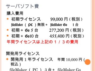 サーバソフト費
開発用ライセンス
 開発用 1 年ライセンス　年間 10,000 円（
税込）
購入費用
 初期ライセンス　　 99,000 円 ( 税別 )
fileMaker （ PC ）無限＋ fileMaker Go 　 1 台
 初期＋ Go 5 台 　　 277,200 円 ( 税別 )
 初期＋ Go10 台 　　 455,400 円 ( 税別 )
年間ライセンスは上記の１／３の費用
 