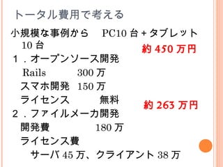 トータル費用で考える
小規模な事例から　 PC10 台＋タブレット
10 台
１．オープンソース開発
　 Rails 300 万
　スマホ開発 150 万
　ライセンス　　　無料
２．ファイルメーカ開発
　開発費　　　　 180 万
　ライセンス費
　　サーバ 45 万、クライアント 38 万
約 450 万円
約 263 万円
 