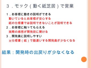 ３．モック（動く紙芝居）で営業
１．お客様に動きの説明ができる
　動いているとお客様が安心する
　紙の仕様書では説明できないことが説明できる
２．お客様に触ってもらえる
　実際の感想が開発前に聞ける
３．開発員に説明しやすい
　※仕様書（紙）で勘違いする開発員が少なくなる
　結果：開発時の出戻りが少なくなる
 