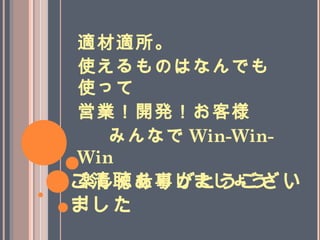 ご清聴ありがとうござい
ました
適材適所。
使えるものはなんでも
使って
営業！開発！お客様
　みんなで Win-Win-
Win
楽しく仕事しましょう
！
 