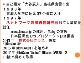 ◆ 自己紹介「大谷辰夫」島根県出雲市生
１９８６年
　東海大学卒に地元 IT 企業に入社
１９９７年
　ネットワーク応用通信研究所設立し取締役
就任
　 www.linux.or.jp の運用、 Ruby の支援
　日本医師会 Orca プロジェクト PM 担当
2013 年　株式会社グラス　設立
□filemaker 歴
2013 年 filemakerV11 を始める
2015 年 FileMaker Business Alliance (FBA) を
山陰で初めて取得
 