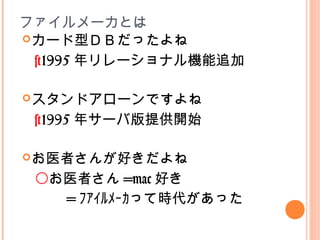 ファイルメーカとは
カード型ＤＢだったよね
スタンドアローンですよね
お医者さんが好きだよね
×1995 年リレーショナル機能追加
×1995 年サーバ版提供開始
〇お医者さん =mac 好き
　　 = ﾌｧｲﾙﾒｰｶって時代があった
 