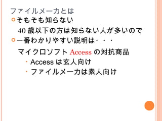 ファイルメーカとは
そもそも知らない
40 歳以下の方は知らない人が多いので
一番わかりやすい説明は・・・
マイクロソフト Access の対抗商品
• Access は玄人向け
• ファイルメーカは素人向け
 