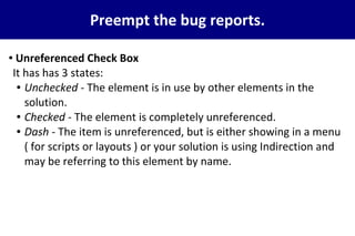 Preempt the bug reports.
● Unreferenced Check Box
It has has 3 states:
● Unchecked - The element is in use by other elements in the
solution.
● Checked - The element is completely unreferenced.
● Dash - The item is unreferenced, but is either showing in a menu
( for scripts or layouts ) or your solution is using Indirection and
may be referring to this element by name.
 