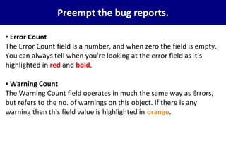 Preempt the bug reports.
● Error Count
The Error Count field is a number, and when zero the field is empty.
You can always tell when you're looking at the error field as it's
highlighted in red and bold.
● Warning Count
The Warning Count field operates in much the same way as Errors,
but refers to the no. of warnings on this object. If there is any
warning then this field value is highlighted in orange.
 