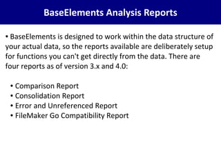 BaseElements Analysis Reports
● BaseElements is designed to work within the data structure of
your actual data, so the reports available are deliberately setup
for functions you can't get directly from the data. There are
four reports as of version 3.x and 4.0:
● Comparison Report
● Consolidation Report
● Error and Unreferenced Report
● FileMaker Go Compatibility Report
 