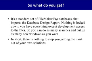● It's a standard set of FileMaker Pro databases, that
imports the Database Design Report. Nothing is locked
down, you have everything except development access
to the files. So you can do as many searches and put up
as many new windows as you want.
● In short, there is nothing to stop you getting the most
out of your own solutions.
So what do you get?
 