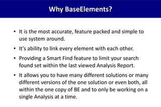 ● It is the most accurate, feature packed and simple to
use system around.
● It's ability to link every element with each other.
● Providing a Smart Find feature to limit your search
found set within the last viewed Analysis Report.
● It allows you to have many different solutions or many
different versions of the one solution or even both, all
within the one copy of BE and to only be working on a
single Analysis at a time.
Why BaseElements?
 