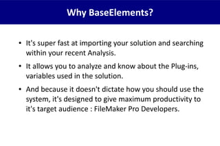 ● It's super fast at importing your solution and searching
within your recent Analysis.
● It allows you to analyze and know about the Plug-ins,
variables used in the solution.
● And because it doesn't dictate how you should use the
system, it's designed to give maximum productivity to
it's target audience : FileMaker Pro Developers.
Why BaseElements?
 