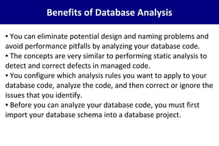 Benefits of Database Analysis
● You can eliminate potential design and naming problems and
avoid performance pitfalls by analyzing your database code.
● The concepts are very similar to performing static analysis to
detect and correct defects in managed code.
● You configure which analysis rules you want to apply to your
database code, analyze the code, and then correct or ignore the
issues that you identify.
● Before you can analyze your database code, you must first
import your database schema into a database project.
 