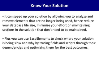 Know Your Solution
● It can speed up your solution by allowing you to analyze and
remove elements that are no longer being used, hence reduce
your database file size, minimize your effort on maintaining
sections in the solution that don't need to be maintained.
● Plus you can use BaseElements to check where your solution
is being slow and why by tracing fields and scripts through their
dependencies and optimizing them for the best outcomes.
 