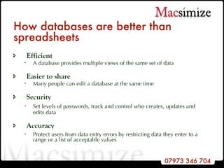 How databases are better than spreadsheets Efficient A database provides multiple views of the same set of data Easier to share Many people can edit a database at the same time Security Set levels of passwords, track and control who creates, updates and  edits data Accuracy Protect users from data entry errors by restricting data they enter to a range or a list of acceptable values 