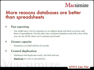 More reasons databases are better than spreadsheets Fast reporting You might have a list of customers in an address book and items you have sold them in spreadsheets. Put this data into a relational database and with a few clicks you can see all the items each customer purchased.   Greater capacity Databases can hold millions of records. Control duplication Databases find duplicates easily. Just find and sort.  Watch out  for sorts in spreadsheets. 