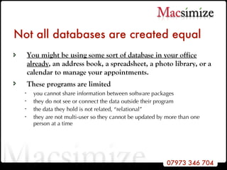 Not all databases are created equal You might be using some sort of database in your office already , an address book, a spreadsheet, a photo library, or a calendar to manage your appointments.  These programs are limited   you cannot share information between software packages they do not see or connect the data outside their program the data they hold is not related, “relational” they are not multi-user so they cannot be updated by more than one person at a time 