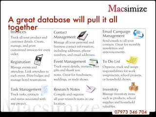 A great database will pull it all together Email Campaign Management Send emails to all your contacts. Great for monthly newsletters and announcements. Contact  Management Manage all your personal and business contact information, including addresses, phone numbers, and email addresses. Inventory Manage inventory items  such as products, school  supplies and household valuables.  Research Notes Compile and organize all your research notes in one location. Task Management Track tasks, contacts and status associated with any project. To Do List Organize, track and assign responsibilities for work assignments, school projects, or household chores. Event Management Track event details, invitees, even gifts and thank you notes. Great for fundraisers, weddings, or trade shows. Registration Manage events and attendees. Link attendees to each event. Print badges and manage hotel reservations. Invoices Track all your product and customer details. Create, manage, and print customized invoices for every order. 