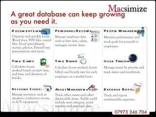 A great database can keep growing  as you need it.   People Management Measure performance and track goals for yourself or employees. Personnel Records Manage employee data  such as hire date, salary,  manager, review dates. Expense Reports Track and report reimbursable expenses. Asset Management Track office assets and other depreciable items. Fields could include asset category, serial number and purchase date. Resource Scheduling Manage resources such as speakers, conference rooms, or A/V equipment. Issue Tracking Manage issues by priority and track status and resolution. Time Billing Calculate hours worked, hours billed, and hourly rate for each employee on a weekly basis. Time Cards Calculates hours worked based on start time,  end time and duration of breaks. Document Library Organize and quickly locate Word docs, PDF files, sound files, Excel spreadsheets, movies, photos, PowerPoint presentations and more. 