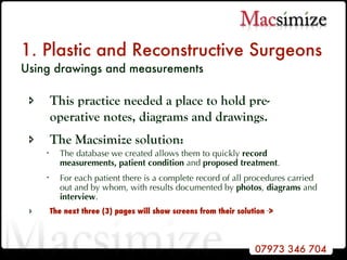 1. Plastic and Reconstructive Surgeons Using drawings and measurements   This practice needed a place to hold pre-operative notes, diagrams and drawings.  The Macsimize solution: The database we created allows them to quickly  record measurements,   patient condition  and  proposed treatment . For each patient there is a complete record of all procedures carried out and by whom, with results documented by  photos ,  diagrams  and  interview .  The next three (3) pages will show screens from their solution  -- > 
