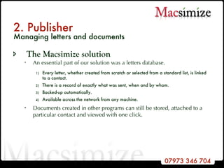 2. Publisher Managing letters and documents The Macsimize solution An essential part of our solution was a letters database. Every letter, whether created from scratch or selected from a standard list, is linked to a contact. There is a record of exactly what was sent, when and by whom. Backed-up automatically. Available across the network from any machine. Documents created in other programs can still be stored, attached to a particular contact and viewed with one click. 