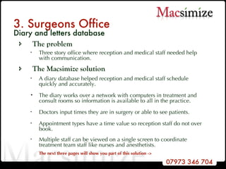 3. Surgeons Office Diary and letters database The problem Three story office where reception and medical staff needed help with communication. The Macsimize solution A diary database helped reception and medical staff schedule quickly and accurately.   The diary works over a network with computers in treatment and consult rooms so information is available to all in the practice. Doctors input times they are in surgery or able to see patients. Appointment types have a time value so reception staff do not over book.  Multiple staff can be viewed on a single screen to coordinate treatment team staff like nurses and anesthetists.   The next three pages will show you part of this solution -> 