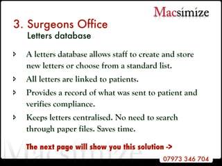 3. Surgeons Office    Letters database A letters database allows staff to create and store new letters or choose from a standard list. All letters are linked to patients. Provides a record of what was sent to patient and verifies compliance. Keeps letters centralised. No need to search through paper files. Saves time. The next page will show you this solution -> 