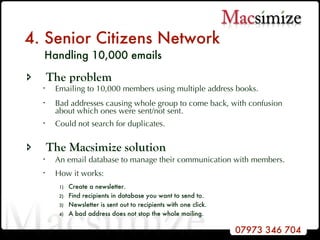 4. Senior Citizens Network   Handling 10,000 emails The problem Emailing to 10,000 members using multiple address books. Bad addresses causing whole group to come back, with confusion about which ones were sent/not sent.  Could not search for duplicates. The Macsimize solution An email database to manage their communication with members. How it works:   Create a newsletter. Find recipients in database you want to send to.  Newsletter is sent out to recipients with one click. A bad address does not stop the whole mailing. 