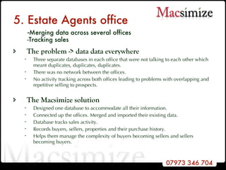 5. Estate Agents office   - Merging data across several offices   -Tracking sales The problem -> data data everywhere Three separate databases in each office that were not talking to each other which meant duplicates, duplicates, duplicates.  There was no network between the offices. No activity tracking across both offices leading to problems with overlapping and repetitive selling to prospects.   The Macsimize solution Designed one database to accommodate all their information. Connected up the offices. Merged and imported their existing data. Database tracks sales activity.  Records buyers, sellers, properties and their purchase history.  Helps them manage the complexity of buyers becoming sellers and sellers becoming buyers. 