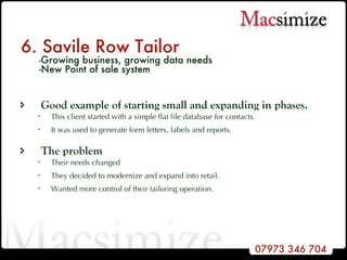 6. Savile Row Tailor   - Growing business, growing data needs    -New Point of sale system Good example of starting small and expanding in phases.  This client started with a simple flat file database for contacts.  It was used to generate form letters, labels and reports.  The problem  Their needs changed They decided to modernize and expand into retail. Wanted more control of their tailoring operation. 