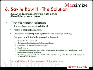 6. Savile Row II - The Solution   - Growing business, growing data needs    -New Point of sale system The Macsimize solution The database was made  relational . Added a  products  database. Created an  ordering form system  for the bespoke clothing.  Designed a  point of sale   system  for the retail. Keeps track of store sales Creates and prints bar-coded garment labels Generates in store customer invoices  Stock control Product information such as sales, stock levels, wholesale and retail prices and profits immediately available.  Reporting-Used to find out what their best sellers are, who the best customers are and the busiest months.  The next slides will show you parts of this solution -> 