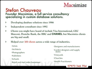 Stefan Chauveau Founder Macsimize, a full service consultancy specializing in custom database solutions. Developing database solutions since 1986 Independent consultant since 1992 Clients you might have heard of include Visa International, GEC Marconi, Deutche Bank, the BBC and  CHANEL  but Macsimize clients are big and small.  Helped over  300 clients  across a wide range of industries. Artists Architects Photographers Publishers Schools Retail and mail order businesses Designers and manufacturers  Garden designers and supply  stores Vineyards Churches Health Practitioners 