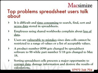 Top problems spreadsheet users talk about It is difficult and  time consuming  to search, find, sort and  access data  stored in spreadsheets. Employees using shared workbooks complain about  loss of data . Users are  vulnerable to mistakes  since data cells cannot be restricted to a range of values or a list of acceptable values. A product number 0098 gets changed by spreadsheet software to 98 while part number 5/18 gets changed to May 18. Sorting spreadsheet cells presents a major opportunity to  corrupt data , damage information and destroy the results of calculations.  