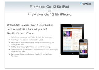 FileMaker Go 12 für iPad
                                                      und
                           FileMaker Go 12 für iPhone

Unterstützt FileMaker Pro 12 Datenbanken
Jetzt kostenfrei im iTunes App Store!
Neu für iPad und iPhone
 •   Aufnahmen von Video und Audio direkt in die Datenbank
 •   Hinzufügen von Dateien vom mobilen Gerät
 •   Verbessertes Multi-Tasking einschließlich Unterstützung von
     4-Fingerwischen
 •   AirPlay-Unterstützung für Video- und Musik-Streaming
 •   Ortsbasierende Funktionen zur Nachverfolgung von Lieferungen,
     Projekten und mehr
 •   Export oder Mailen von Daten in Excel, CSV und anderen
     Formaten
 