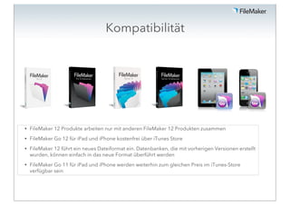 Kompatibilität




•   FileMaker 12 Produkte arbeiten nur mit anderen FileMaker 12 Produkten zusammen
•   FileMaker Go 12 für iPad und iPhone kostenfrei über iTunes Store
•   FileMaker 12 führt ein neues Dateiformat ein. Datenbanken, die mit vorherigen Versionen erstellt
    wurden, können einfach in das neue Format überführt werden
•   FileMaker Go 11 für iPad und iPhone werden weiterhin zum gleichen Preis im iTunes-Store
    verfügbar sein
 