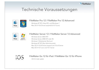 Technische Voraussetzungen

   FileMaker Pro 12 / FileMaker Pro 12 Advanced
     Windows XP SP3, Vista SP2, und Windows 7
     Mac OS X 10.6 (Snow Leopard) & 10.7 (Lion)




   FileMaker Server 12 / FileMaker Server 12 Advanced
     Windows Server 2003 SP2
     Windows Server 2008 SP2 oder R2
     Windows 7 (Dedizierter Rechner)
     Windows XP SP3 (Nur Adminkonsole)
     Mac OS X 10.6.8 Snow Leopard und 10.6.8 Server
     Mac OS X 10.7 Lion und 10.7 Server




   FileMaker Go 12 für iPad / FileMaker Go 12 für iPhone
     iOS 4.3 oder später
 