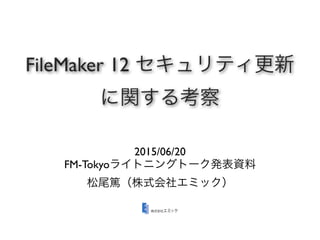 FileMaker 12 セキュリティ更新
に関する考察
2015/06/20
FM-Tokyoライトニングトーク発表資料
松尾篤（株式会社エミック）
 