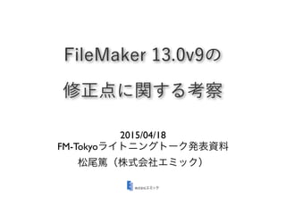 FileMaker 13.0v9の
修正点に関する考察
2015/04/18
FM-Tokyoライトニングトーク発表資料
松尾篤（株式会社エミック）
 