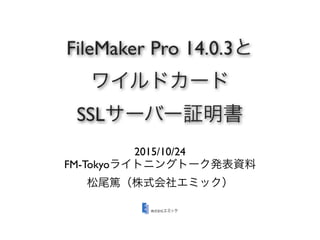 FileMaker Pro 14.0.3と
ワイルドカード
SSLサーバー証明書
2015/10/24
FM-Tokyoライトニングトーク発表資料
松尾篤（株式会社エミック）
 