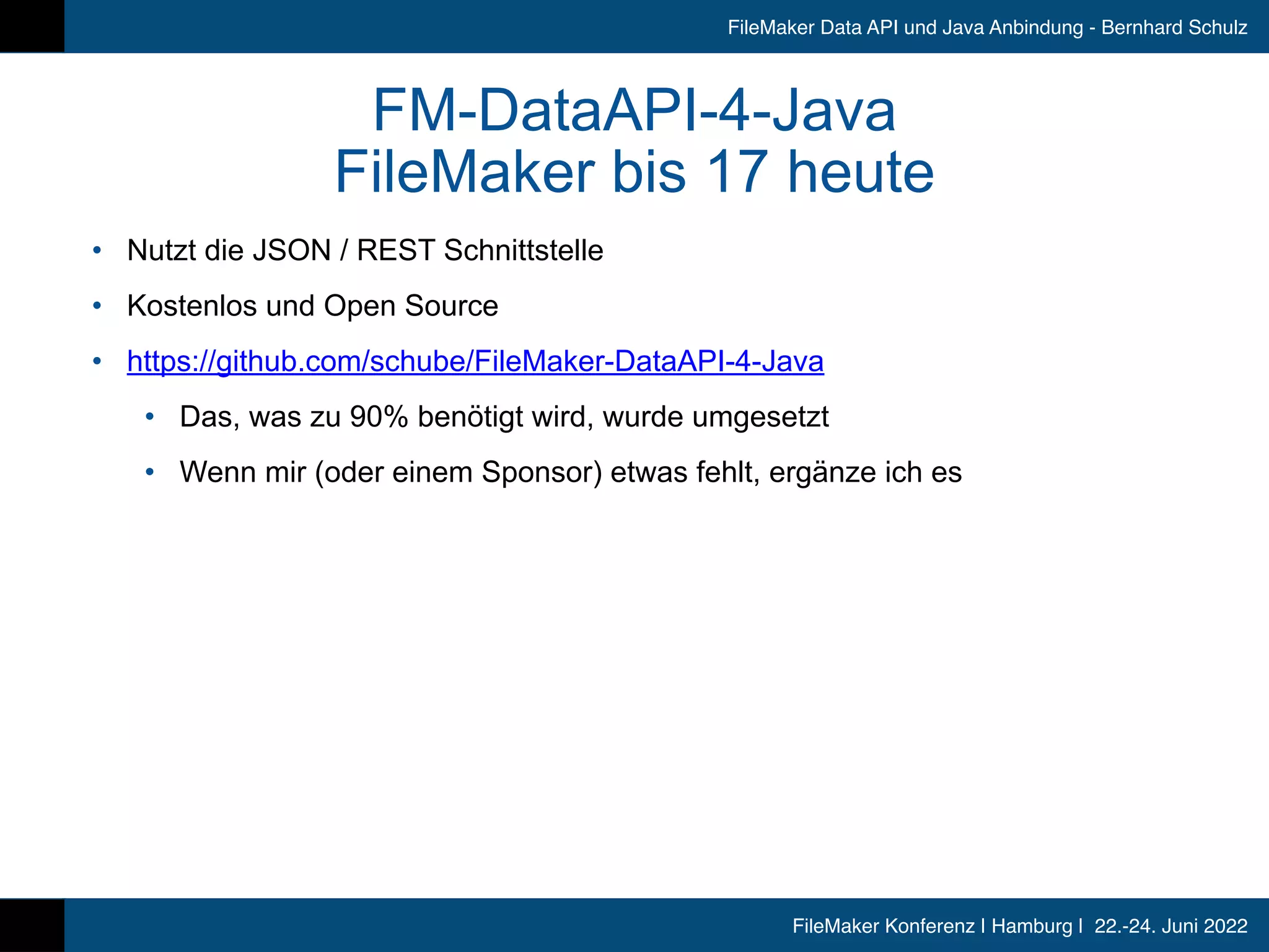 FileMaker Konferenz | Hamburg | 22.-24. Juni 2022
FileMaker Data API und Java Anbindung - Bernhard Schulz
FM-DataAPI-4-Java


FileMaker bis 17 heute
• Nutzt die JSON / REST Schnittstelle


• Kostenlos und Open Source


• https://github.com/schube/FileMaker-DataAPI-4-Java


• Das, was zu 90% benötigt wird, wurde umgesetzt


• Wenn mir (oder einem Sponsor) etwas fehlt, ergänze ich es
 