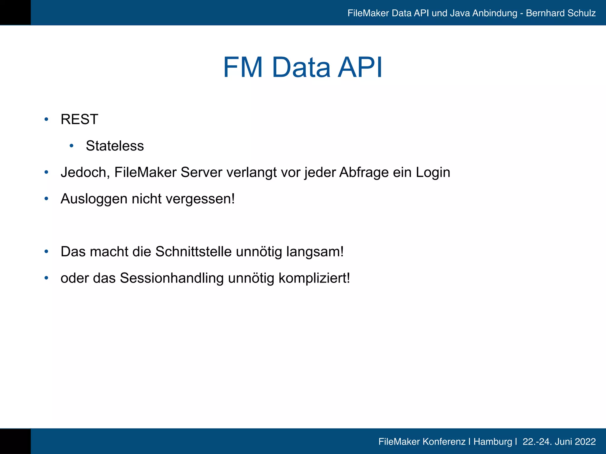 FileMaker Konferenz | Hamburg | 22.-24. Juni 2022
FileMaker Data API und Java Anbindung - Bernhard Schulz
FM Data API
• REST


• Stateless


• Jedoch, FileMaker Server verlangt vor jeder Abfrage ein Login


• Ausloggen nicht vergessen!


• Das macht die Schnittstelle unnötig langsam!


• oder das Sessionhandling unnötig kompliziert!
 