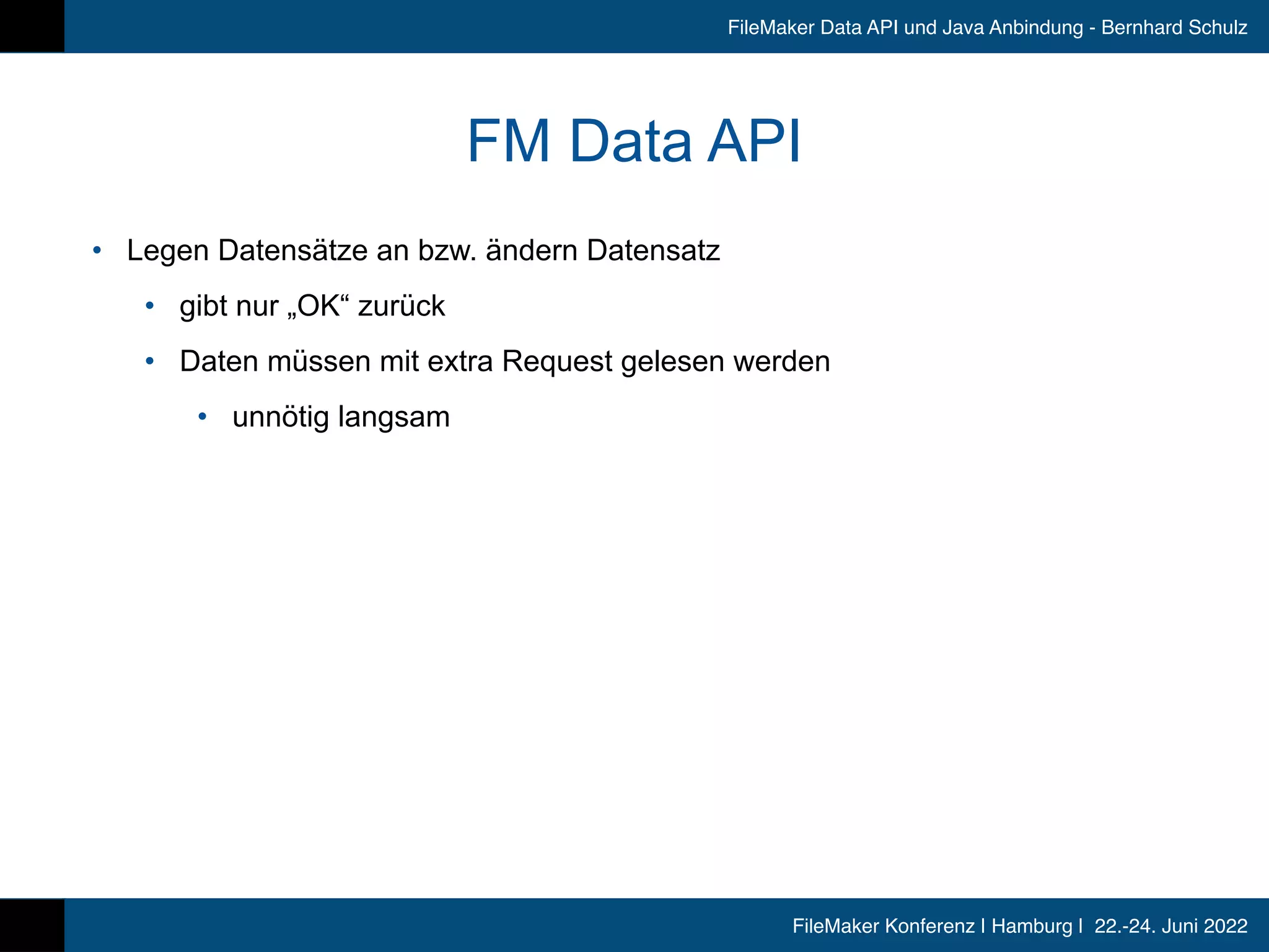 FileMaker Konferenz | Hamburg | 22.-24. Juni 2022
FileMaker Data API und Java Anbindung - Bernhard Schulz
FM Data API
• Legen Datensätze an bzw. ändern Datensatz


• gibt nur „OK“ zurück


• Daten müssen mit extra Request gelesen werden


• unnötig langsam
 