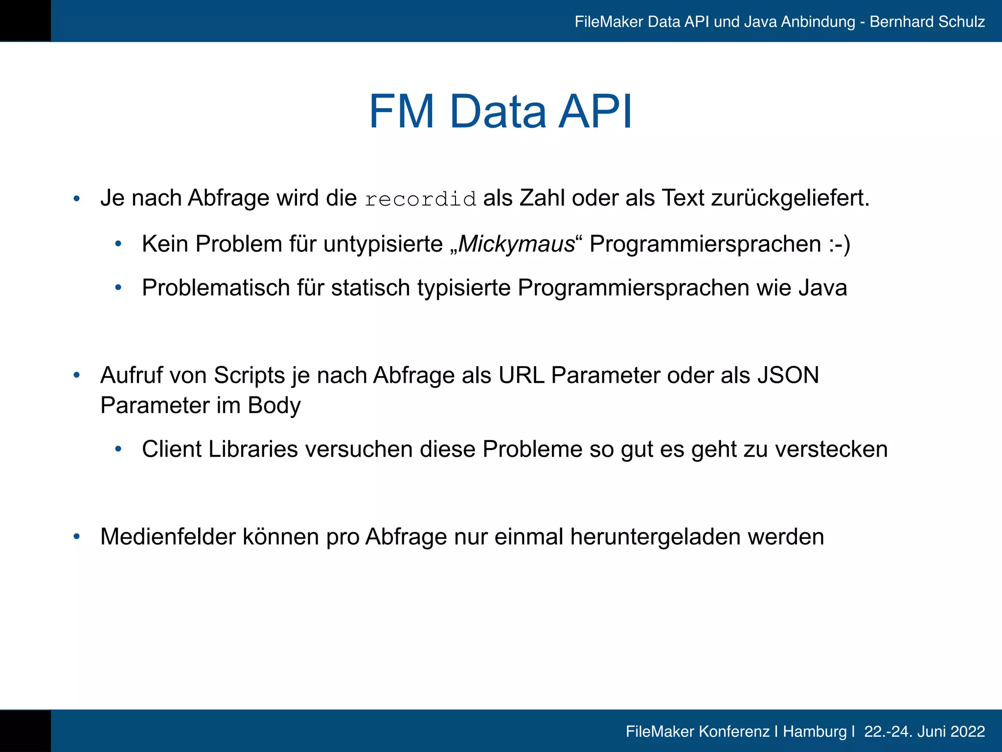 FileMaker Konferenz | Hamburg | 22.-24. Juni 2022
FileMaker Data API und Java Anbindung - Bernhard Schulz
FM Data API
• Je nach Abfrage wird die recordid als Zahl oder als Text zurückgeliefert.


• Kein Problem für untypisierte „Mickymaus“ Programmiersprachen :-)


• Problematisch für statisch typisierte Programmiersprachen wie Java


• Aufruf von Scripts je nach Abfrage als URL Parameter oder als JSON
Parameter im Body


• Client Libraries versuchen diese Probleme so gut es geht zu verstecken


• Medienfelder können pro Abfrage nur einmal heruntergeladen werden
 
