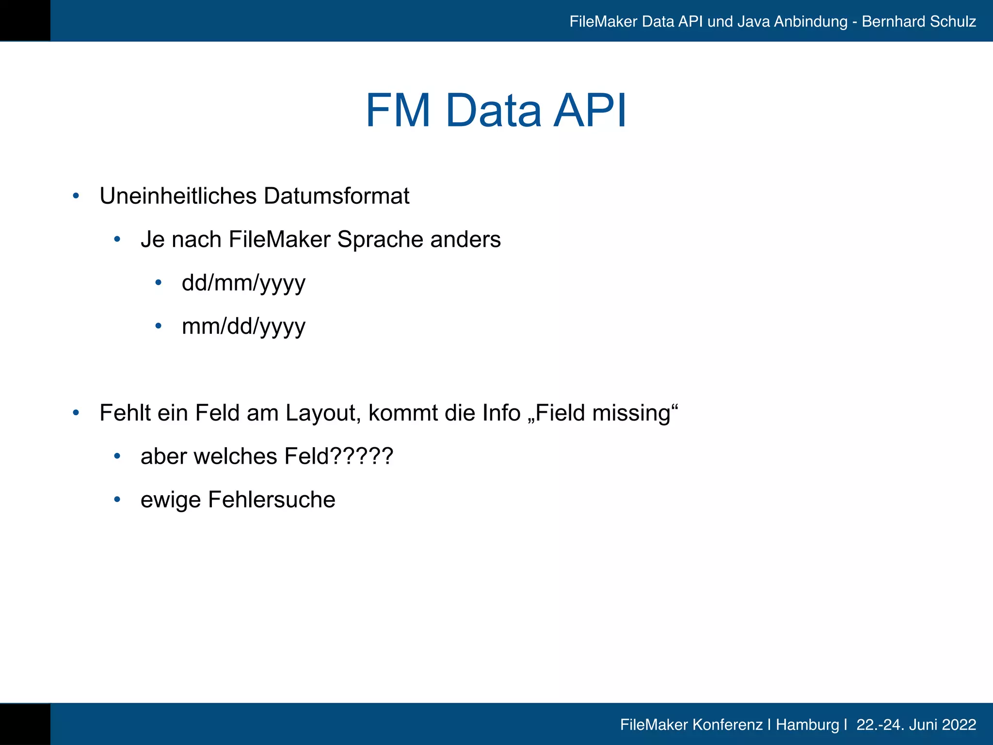 FileMaker Konferenz | Hamburg | 22.-24. Juni 2022
FileMaker Data API und Java Anbindung - Bernhard Schulz
FM Data API
• Uneinheitliches Datumsformat


• Je nach FileMaker Sprache anders


• dd/mm/yyyy


• mm/dd/yyyy


• Fehlt ein Feld am Layout, kommt die Info „Field missing“


• aber welches Feld?????


• ewige Fehlersuche
 