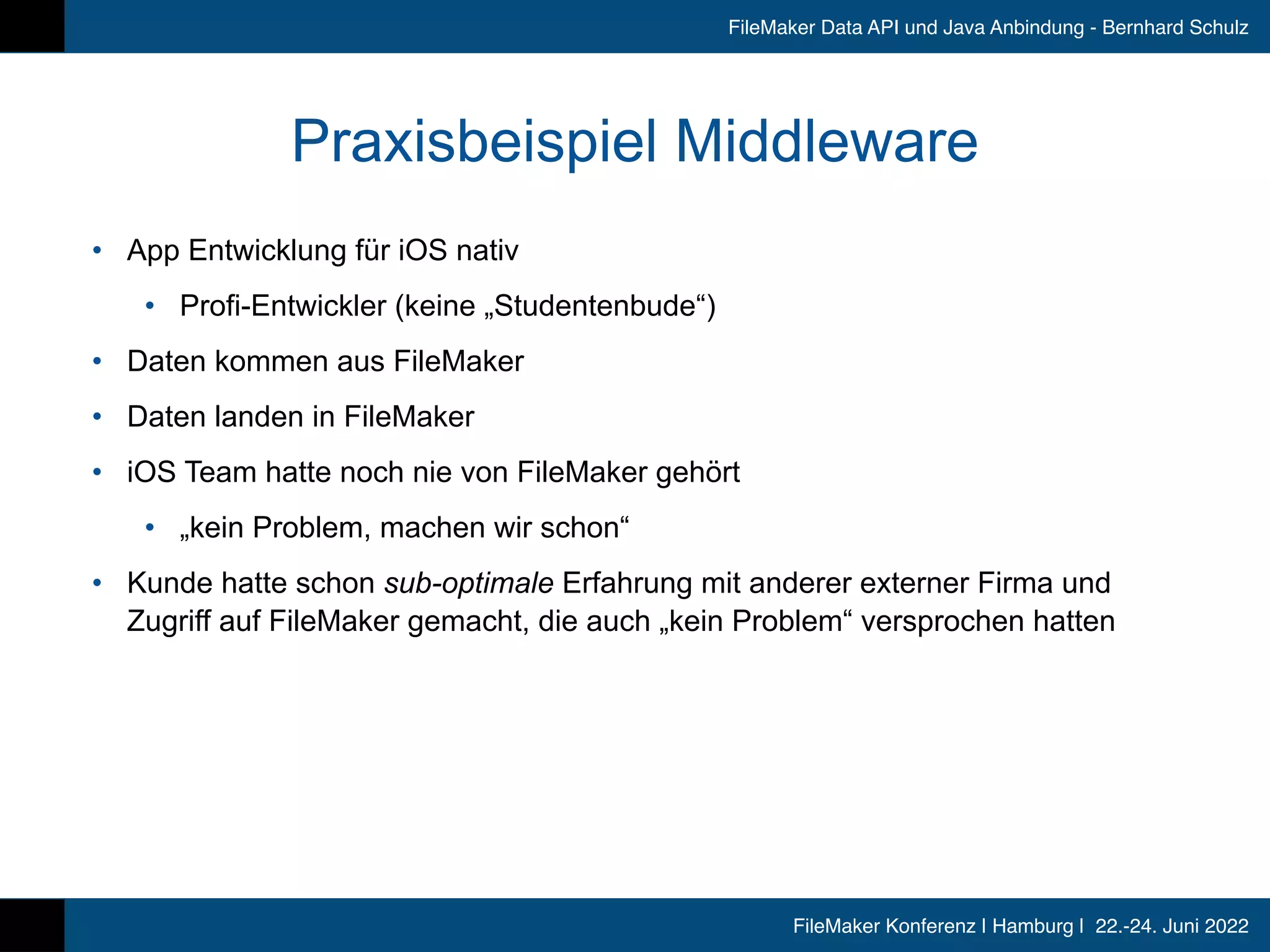 FileMaker Konferenz | Hamburg | 22.-24. Juni 2022
FileMaker Data API und Java Anbindung - Bernhard Schulz
Praxisbeispiel Middleware
• App Entwicklung für iOS nativ


• Profi-Entwickler (keine „Studentenbude“)


• Daten kommen aus FileMaker


• Daten landen in FileMaker


• iOS Team hatte noch nie von FileMaker gehört


• „kein Problem, machen wir schon“


• Kunde hatte schon sub-optimale Erfahrung mit anderer externer Firma und
Zugriff auf FileMaker gemacht, die auch „kein Problem“ versprochen hatten
 