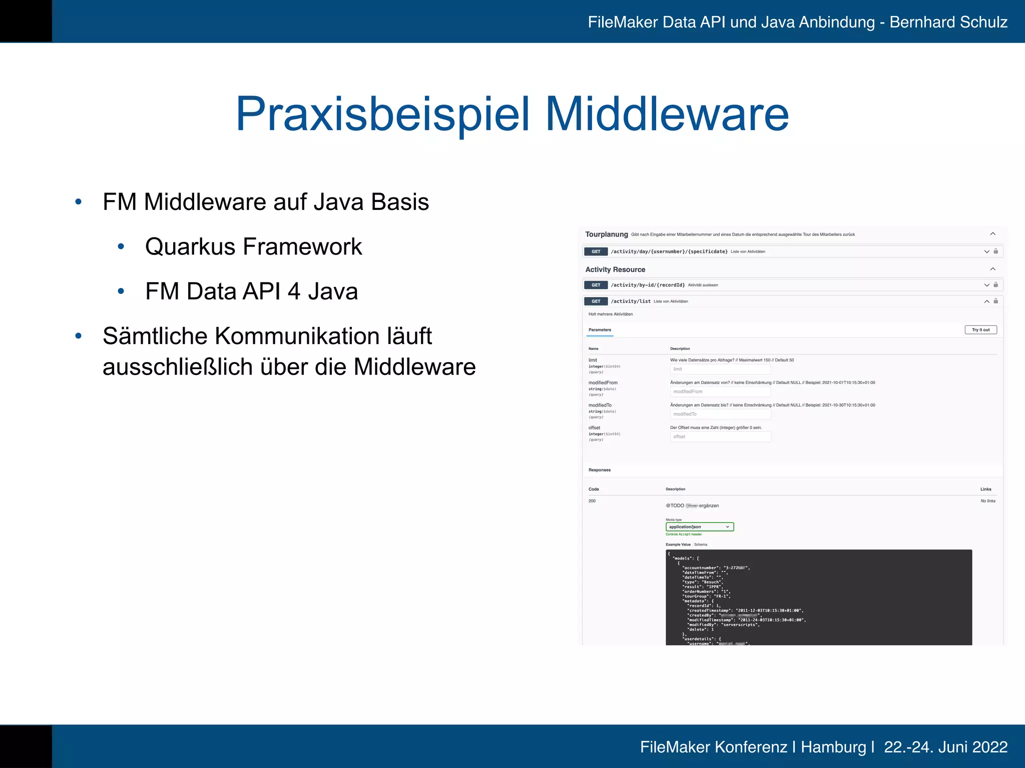 FileMaker Konferenz | Hamburg | 22.-24. Juni 2022
FileMaker Data API und Java Anbindung - Bernhard Schulz
Praxisbeispiel Middleware
• FM Middleware auf Java Basis


• Quarkus Framework


• FM Data API 4 Java


• Sämtliche Kommunikation läuft
ausschließlich über die Middleware
 