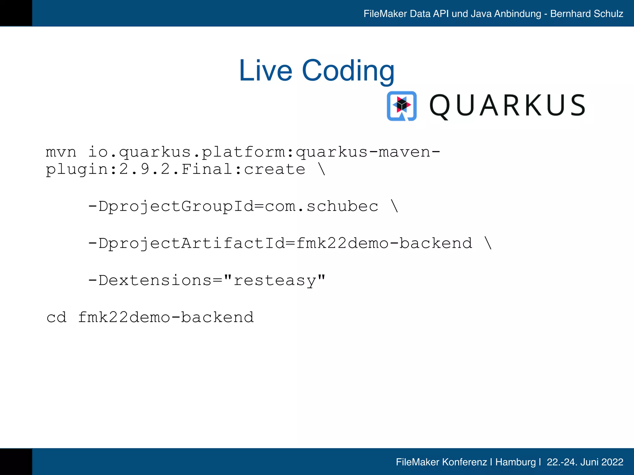 FileMaker Konferenz | Hamburg | 22.-24. Juni 2022
FileMaker Data API und Java Anbindung - Bernhard Schulz
Live Coding
mvn io.quarkus.platform:quarkus-maven-
plugin:2.9.2.Final:create 


-DprojectGroupId=com.schubec 


-DprojectArtifactId=fmk22demo-backend 


-Dextensions=resteasy


cd fmk22demo-backend


 