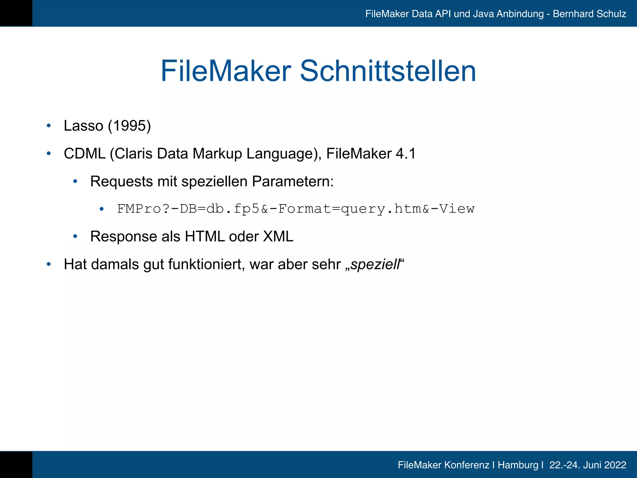 FileMaker Konferenz | Hamburg | 22.-24. Juni 2022
FileMaker Data API und Java Anbindung - Bernhard Schulz
FileMaker Schnittstellen
• Lasso (1995)


• CDML (Claris Data Markup Language), FileMaker 4.1


• Requests mit speziellen Parametern:


• FMPro?-DB=db.fp5&-Format=query.htm&-View


• Response als HTML oder XML


• Hat damals gut funktioniert, war aber sehr „speziell“
 