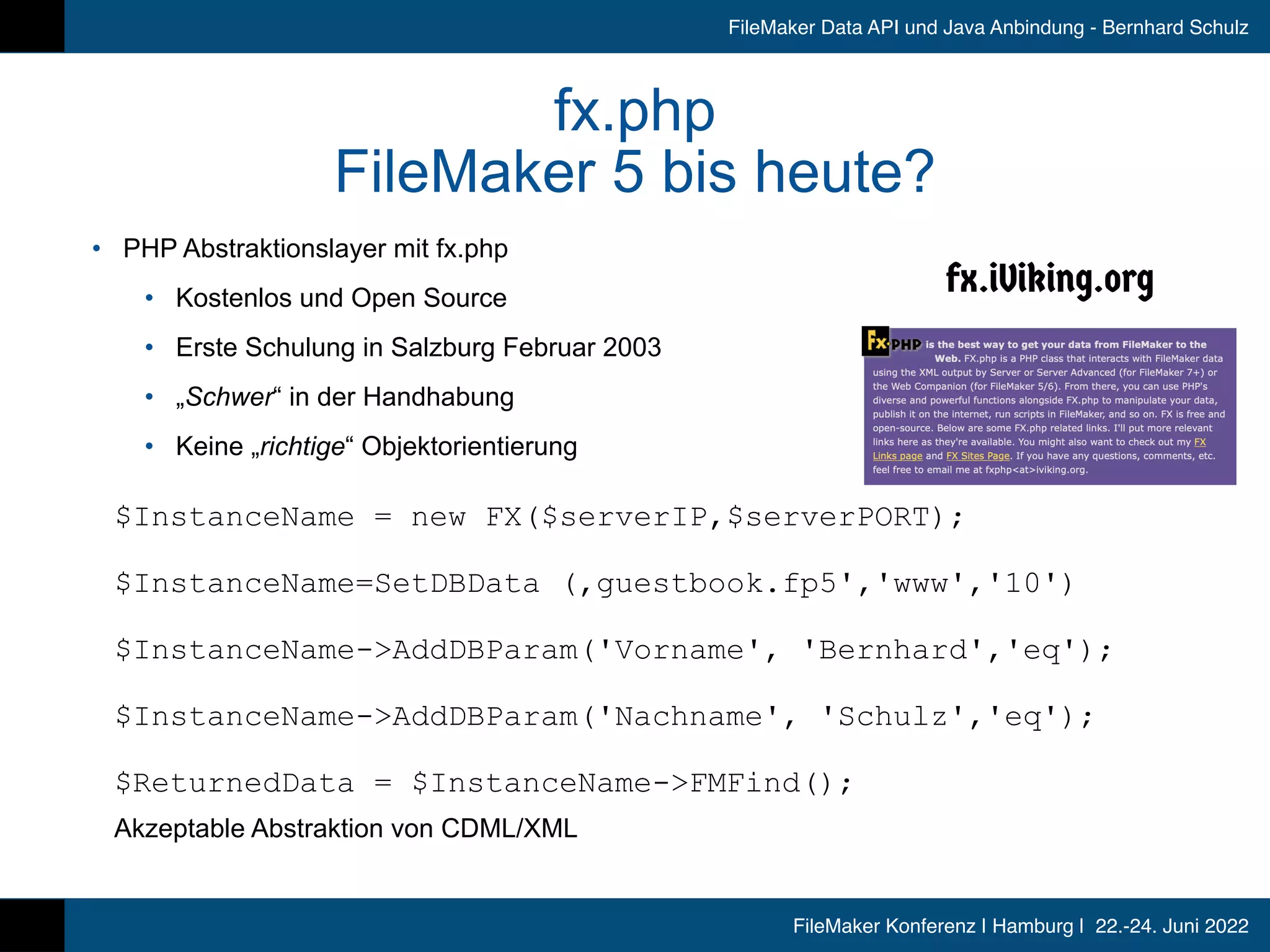 FileMaker Konferenz | Hamburg | 22.-24. Juni 2022
FileMaker Data API und Java Anbindung - Bernhard Schulz
fx.php


FileMaker 5 bis heute?
• PHP Abstraktionslayer mit fx.php


• Kostenlos und Open Source


• Erste Schulung in Salzburg Februar 2003


• „Schwer“ in der Handhabung


• Keine „richtige“ Objektorientierung


$InstanceName = new FX($serverIP,$serverPORT);


$InstanceName=SetDBData (‚guestbook.fp5','www','10')


$InstanceName->AddDBParam('Vorname', 'Bernhard','eq');

$InstanceName-AddDBParam('Nachname', 'Schulz','eq');

$ReturnedData = $InstanceName-FMFind();


Akzeptable Abstraktion von CDML/XML
 