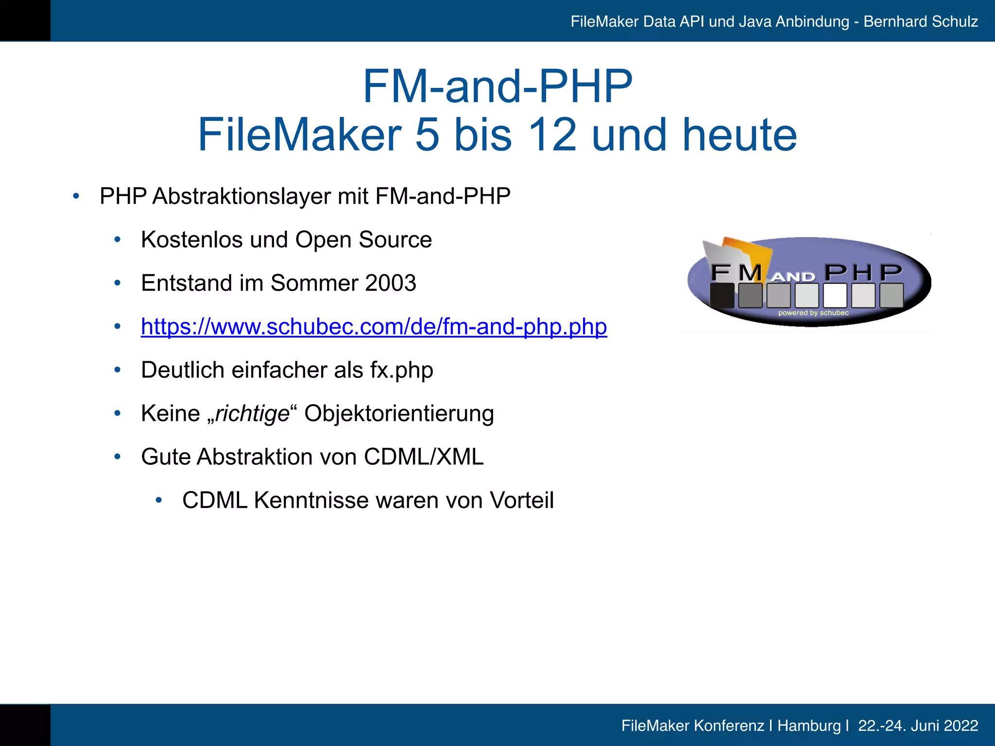 FileMaker Konferenz | Hamburg | 22.-24. Juni 2022
FileMaker Data API und Java Anbindung - Bernhard Schulz
FM-and-PHP


FileMaker 5 bis 12 und heute
• PHP Abstraktionslayer mit FM-and-PHP


• Kostenlos und Open Source


• Entstand im Sommer 2003


• https://www.schubec.com/de/fm-and-php.php


• Deutlich einfacher als fx.php


• Keine „richtige“ Objektorientierung


• Gute Abstraktion von CDML/XML


• CDML Kenntnisse waren von Vorteil
 